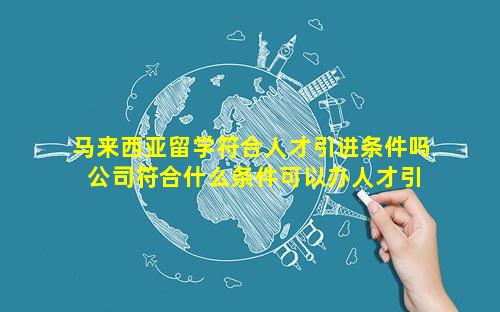 马来西亚留学符合人才引进条件吗 公司符合什么条件可以办人才引进